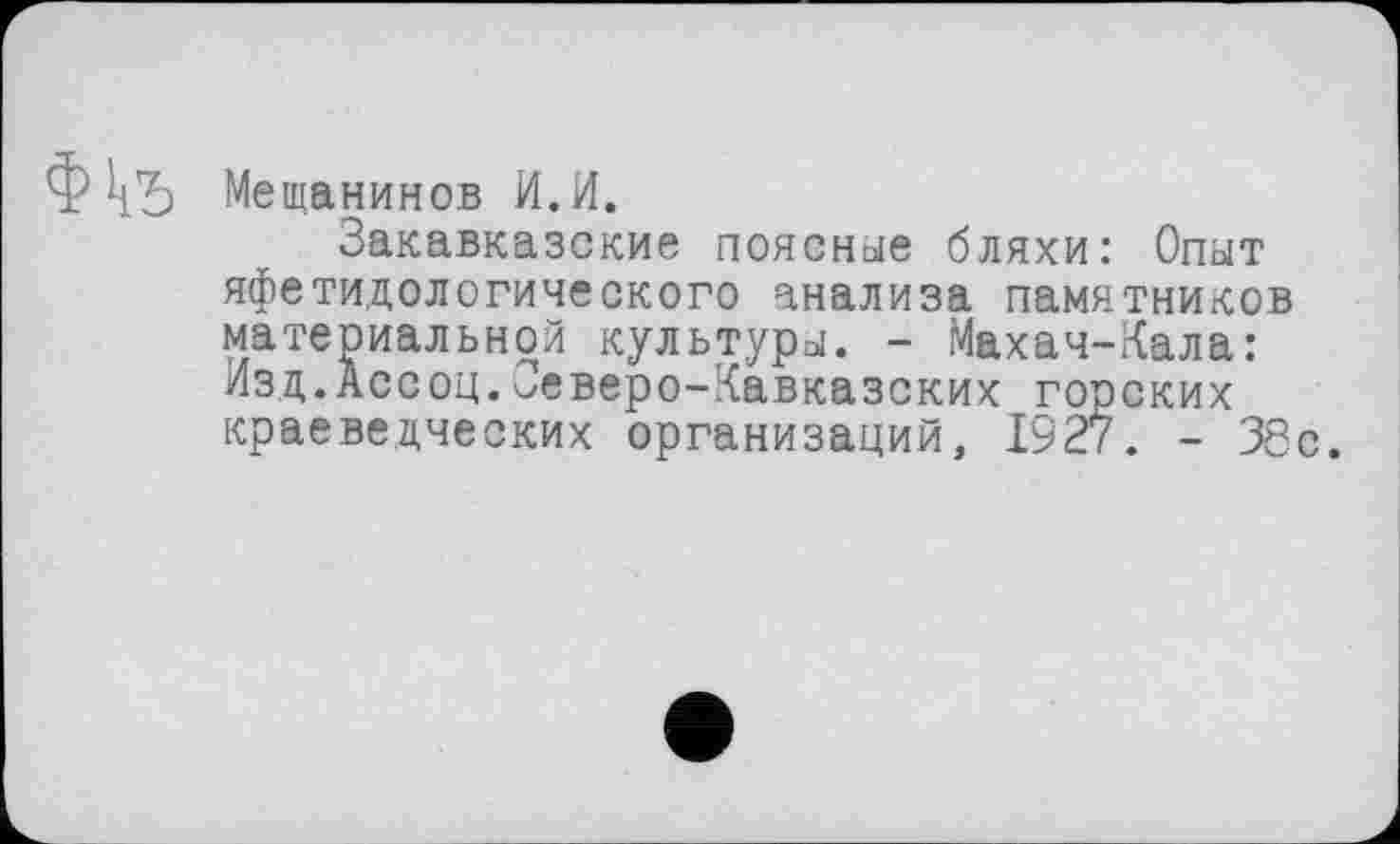 ﻿
Мещанинов И.И.
Закавказские поясные бляхи: Опыт яфетидологического анализа памятников материальной культуры. - Махач-Кала: Изд.Ассоц.Северо-Кавказских горских краеведческих организаций, 1927. - 38с.